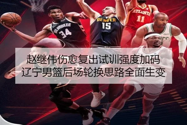 赵继伟伤愈复出试训强度加码 辽宁男篮后场轮换思路全面生变